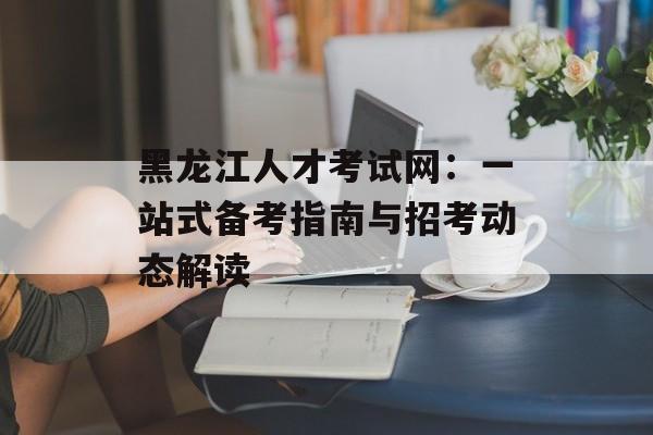 黑龙江人才考试网:一站式备考指南与招考动态解读-第1张图片- 黑龙江人才考试网:一站式备考指南与招考动态解读-第1张图片-