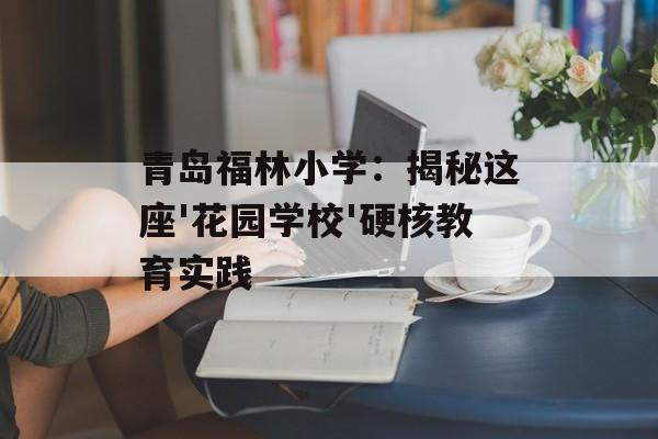青岛福林小学:揭秘这座'花园学校'硬核教育实践-第1张图片- 青岛福林小学:揭秘这座'花园学校'硬核教育实践-第1张图片-