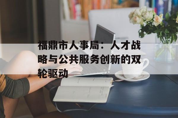 福鼎市人事局:人才战略与公共服务创新的双轮驱动-第1张图片- 福鼎市人事局:人才战略与公共服务创新的双轮驱动-第1张图片-