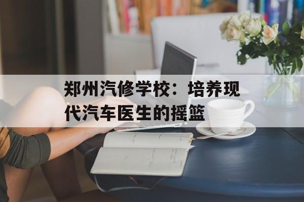 郑州汽修学校:培养现代汽车医生的摇篮-第1张图片- 郑州汽修学校:培养现代汽车医生的摇篮-第1张图片-