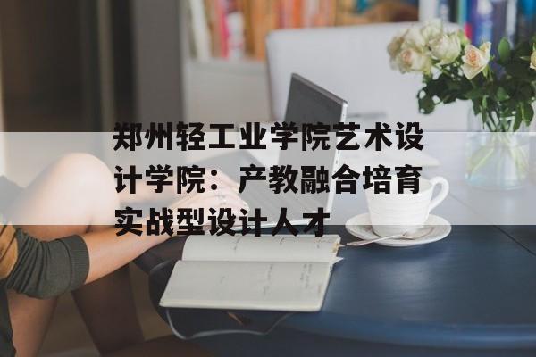 郑州轻工业学院艺术设计学院：产教融合培育实战型设计人才-第1张图片-