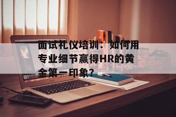面试礼仪培训：如何用专业细节赢得HR的黄金第一印象？-第1张图片-