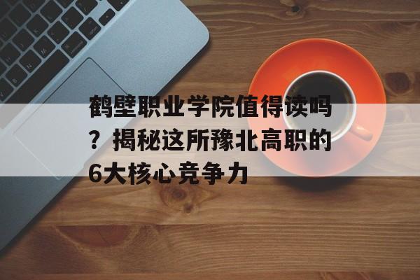 鹤壁职业学院值得读吗?揭秘这所豫北高职的6大核心竞争力-第1张图片- 鹤壁职业学院值得读吗?揭秘这所豫北高职的6大核心竞争力-第1张图片-