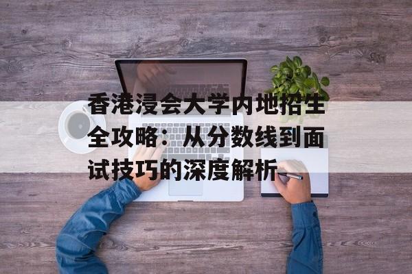 香港浸会大学内地招生全攻略：从分数线到面试技巧的深度解析-第1张图片-