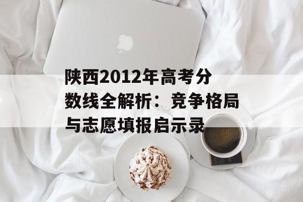 陕西2012年高考分数线全解析：竞争格局与志愿填报启示录-第1张图片-
