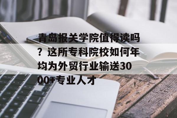 青岛报关学院值得读吗？这所专科院校如何年均为外贸行业输送3000+专业人才-第1张图片-