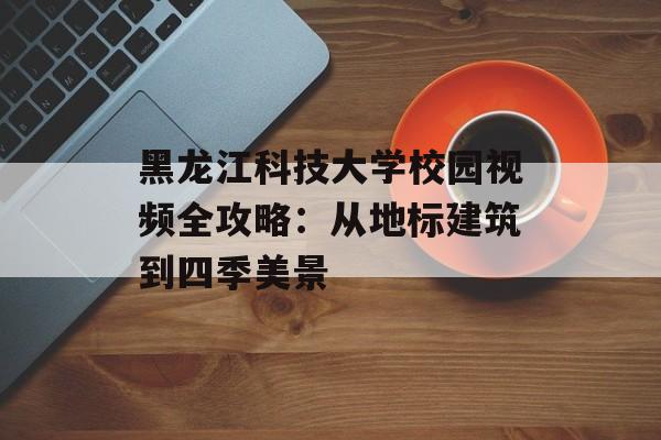 黑龙江科技大学校园视频全攻略：从地标建筑到四季美景-第1张图片-