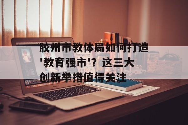 胶州市教体局如何打造'教育强市'？这三大创新举措值得关注-第1张图片-