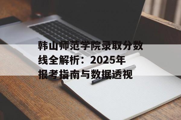 韩山师范学院录取分数线全解析：2025年报考指南与数据透视-第1张图片-