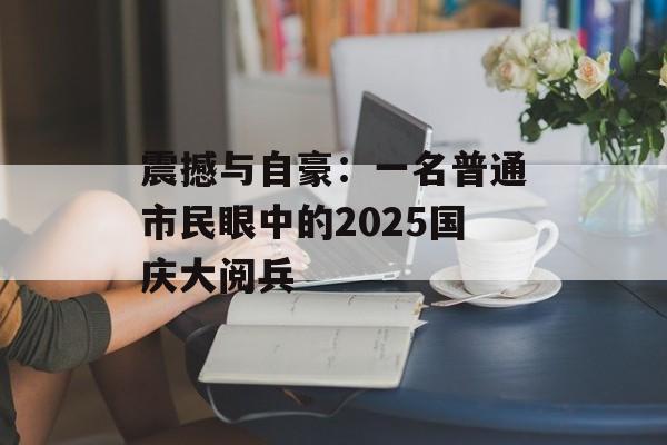 震撼与自豪：一名普通市民眼中的2025国庆大阅兵-第1张图片-