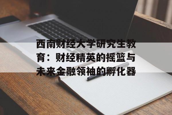 西南财经大学研究生教育：财经精英的摇篮与未来金融领袖的孵化器-第1张图片-