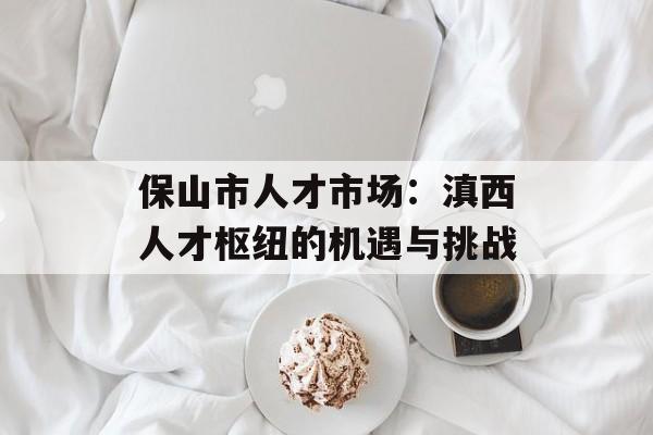 保山市人才市场:滇西人才枢纽的机遇与挑战-第1张图片- 保山市人才市场:滇西人才枢纽的机遇与挑战-第1张图片-
