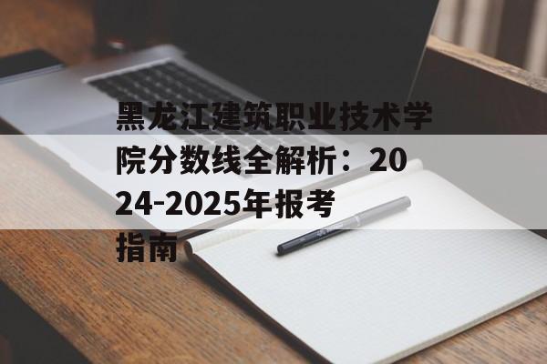 黑龙江建筑职业技术学院分数线全解析：2024-2025年报考指南-第1张图片-