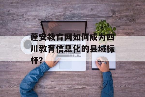 蓬安教育网如何成为四川教育信息化的县域标杆？-第1张图片-