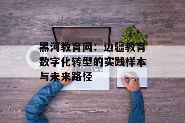 黑河教育网：边疆教育数字化转型的实践样本与未来路径-第1张图片-