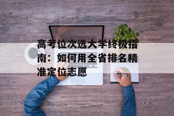 高考位次选大学终极指南:如何用全省排名精准定位志愿-第1张图片- 高考位次选大学终极指南:如何用全省排名精准定位志愿-第1张图片-