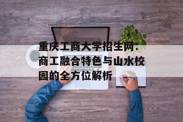 重庆工商大学招生网：商工融合特色与山水校园的全方位解析-第1张图片-