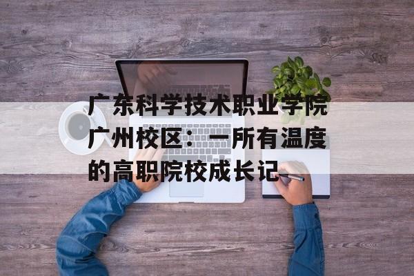 广东科学技术职业学院广州校区：一所有温度的高职院校成长记-第1张图片-