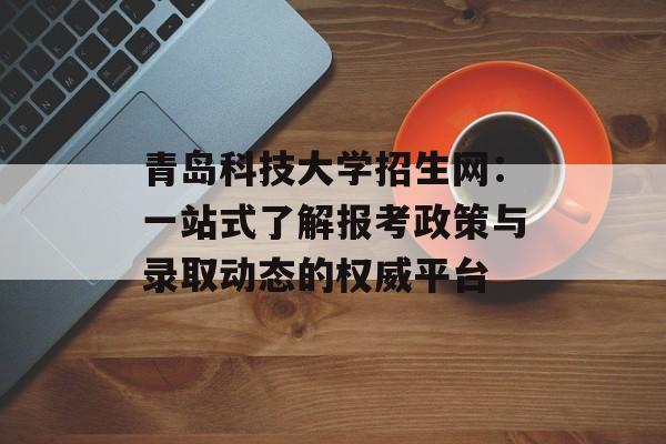 青岛科技大学招生网：一站式了解报考政策与录取动态的权威平台-第1张图片-