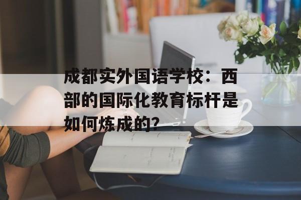 成都实外国语学校：西部的国际化教育标杆是如何炼成的？-第1张图片-