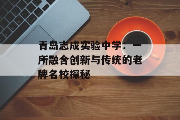 青岛志成实验中学：一所融合创新与传统的老牌名校探秘-第1张图片-