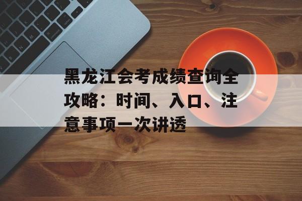 黑龙江会考成绩查询全攻略：时间、入口、注意事项一次讲透-第1张图片-