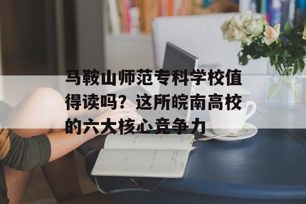 马鞍山师范专科学校值得读吗？这所皖南高校的六大核心竞争力-第1张图片-