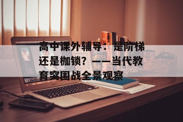 高中课外辅导：是阶梯还是枷锁？——当代教育突围战全景观察-第1张图片-