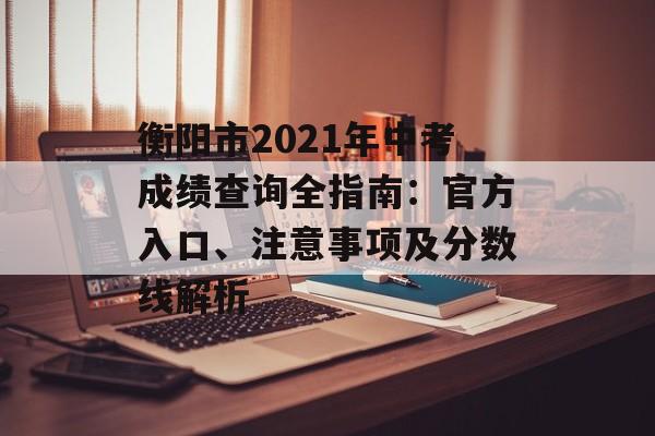 衡阳市2021年中考成绩查询全指南：官方入口、注意事项及分数线解析-第1张图片-
