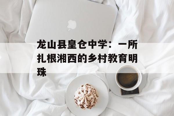 龙山县皇仓中学:一所扎根湘西的乡村教育明珠-第1张图片- 龙山县皇仓中学:一所扎根湘西的乡村教育明珠-第1张图片-