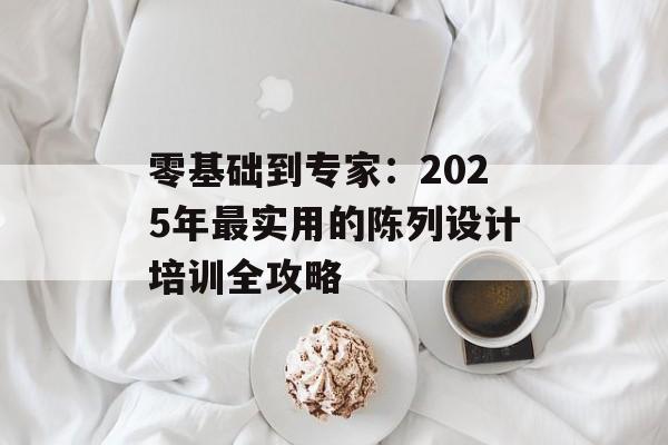 零基础到专家：2025年最实用的陈列设计培训全攻略-第1张图片-