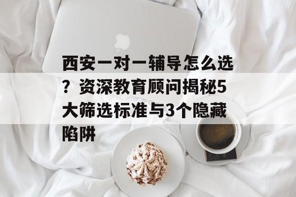 西安一对一辅导怎么选？资深教育顾问揭秘5大筛选标准与3个隐藏陷阱-第1张图片-