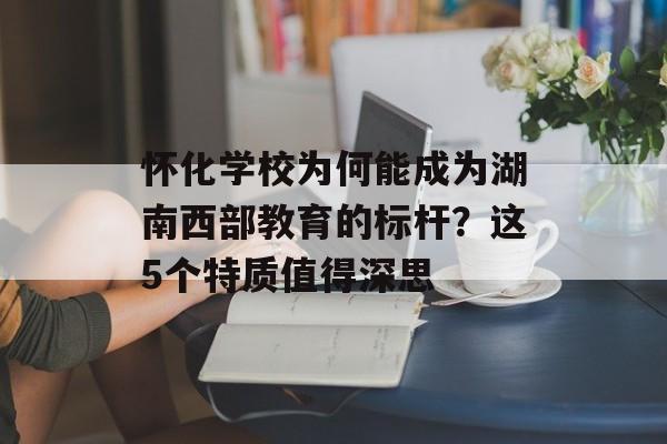 怀化学校为何能成为湖南西部教育的标杆？这5个特质值得深思-第1张图片-