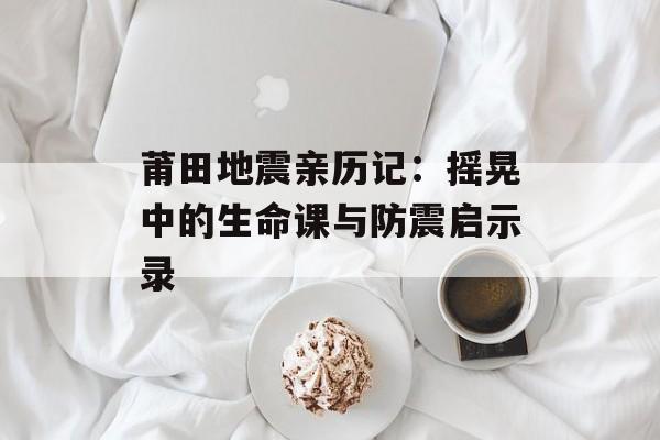 莆田地震亲历记：摇晃中的生命课与防震启示录-第1张图片-