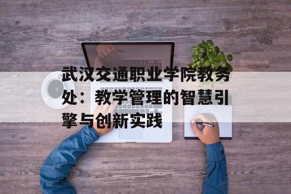 武汉交通职业学院教务处：教学管理的智慧引擎与创新实践-第1张图片-