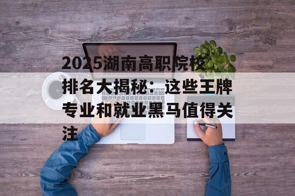 2025湖南高职院校排名大揭秘:这些王牌专业和就业黑马值得关注-第1张图片- 2025湖南高职院校排名大揭秘:这些王牌专业和就业黑马值得关注-第1张图片-
