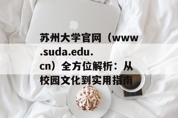 苏州大学官网（www.suda.edu.cn）全方位解析：从校园文化到实用指南-第1张图片-