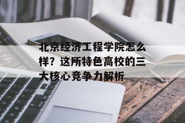 北京经济工程学院怎么样?这所特色高校的三大核心竞争力解析-第1张图片- 北京经济工程学院怎么样?这所特色高校的三大核心竞争力解析-第1张图片-