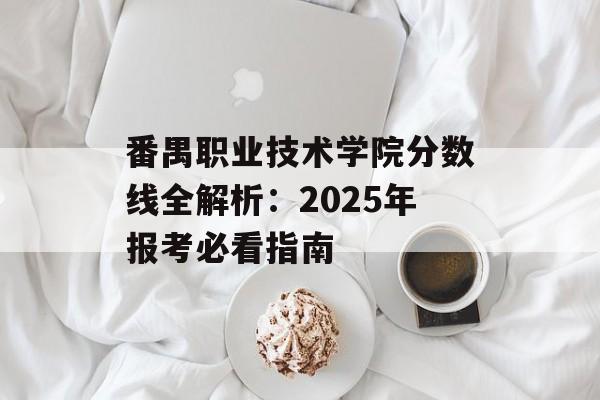 番禺职业技术学院分数线全解析：2025年报考必看指南-第1张图片-
