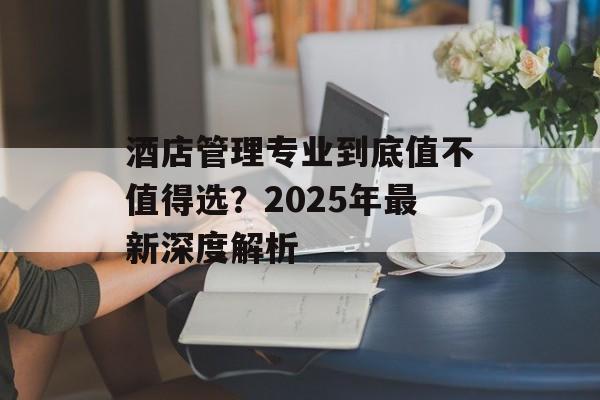 酒店管理专业到底值不值得选？2025年最新深度解析-第1张图片-