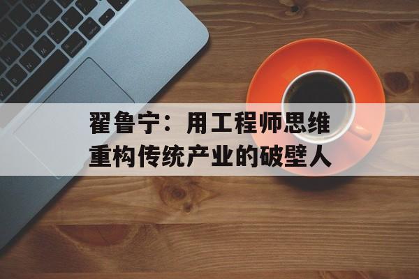 翟鲁宁：用工程师思维重构传统产业的破壁人-第1张图片-