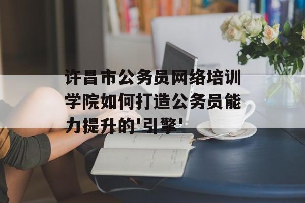 许昌市公务员网络培训学院如何打造公务员能力提升的'引擎'-第1张图片-
