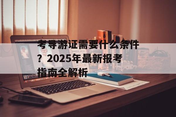考导游证需要什么条件？2025年最新报考指南全解析-第1张图片-