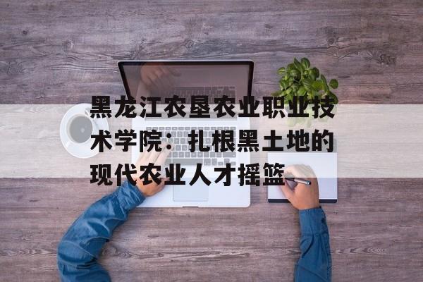 黑龙江农垦农业职业技术学院：扎根黑土地的现代农业人才摇篮-第1张图片-