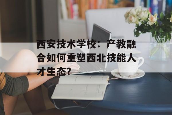 西安技术学校：产教融合如何重塑西北技能人才生态？-第1张图片-