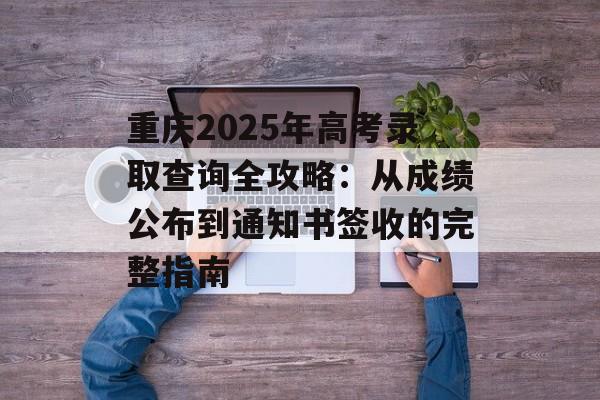 重庆2025年高考录取查询全攻略：从成绩公布到通知书签收的完整指南-第1张图片-