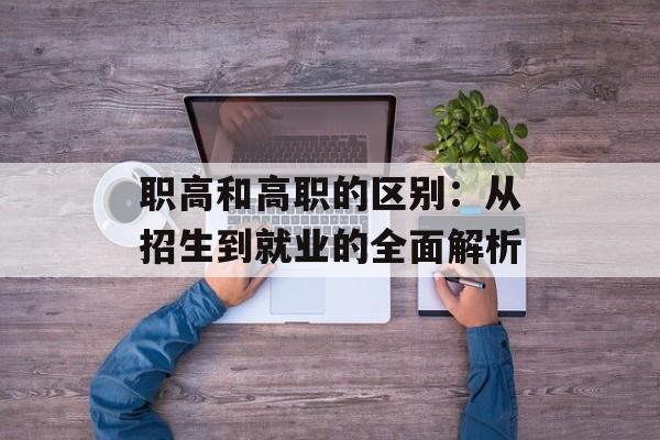 职高和高职的区别：从招生到就业的全面解析-第1张图片-