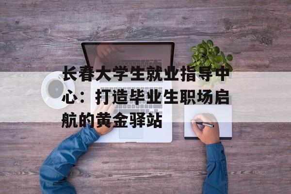 长春大学生就业指导中心:打造毕业生职场启航的黄金驿站-第1张图片- 长春大学生就业指导中心:打造毕业生职场启航的黄金驿站-第1张图片-