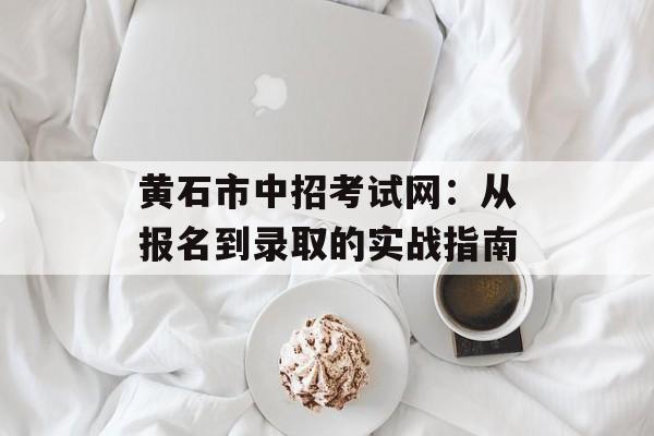 黄石市中招考试网：从报名到录取的实战指南-第1张图片-
