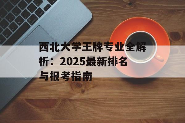 西北大学王牌专业全解析：2025最新排名与报考指南-第1张图片-
